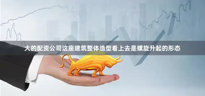 大的配资公司这座建筑整体造型看上去是螺旋升起的形态