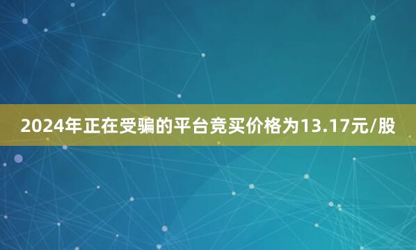 2024年正在受骗的平台竞买价格为13.17元/股