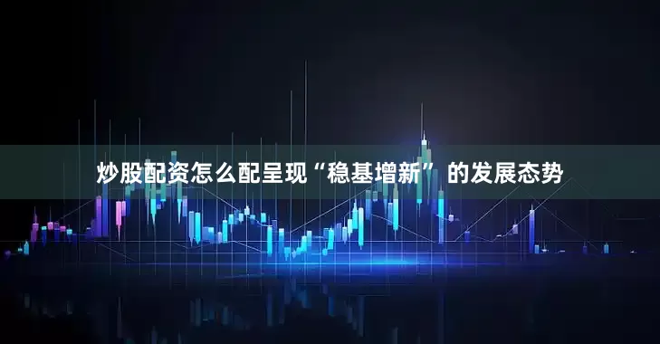 炒股配资怎么配呈现“稳基增新” 的发展态势