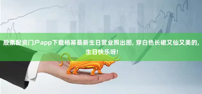 股票配资门户app下载杨幂最新生日营业照出图, 穿白色长裙又仙又美的, 生日快乐呀!